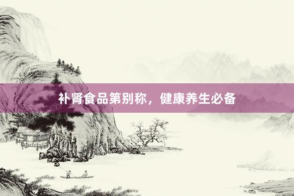 补肾食品第别称，健康养生必备