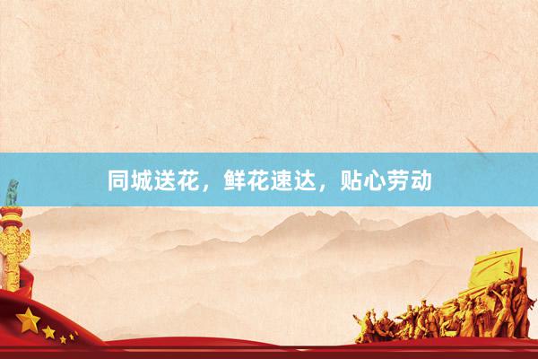 同城送花，鲜花速达，贴心劳动