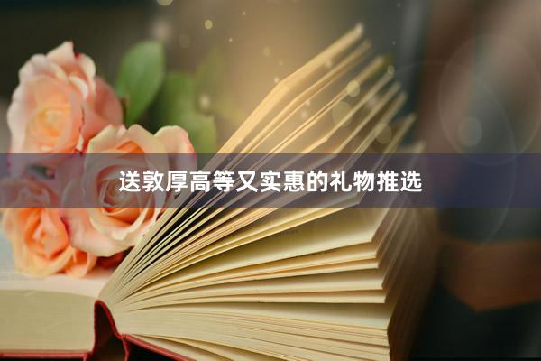送敦厚高等又实惠的礼物推选