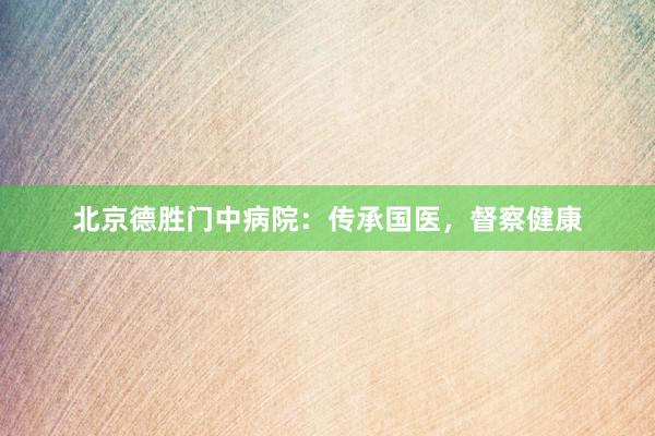 北京德胜门中病院：传承国医，督察健康