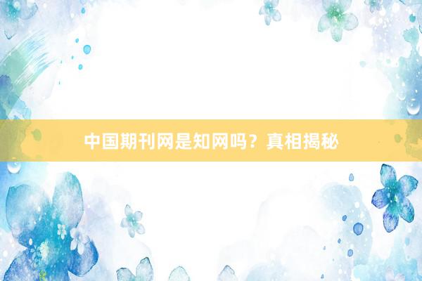 中国期刊网是知网吗？真相揭秘